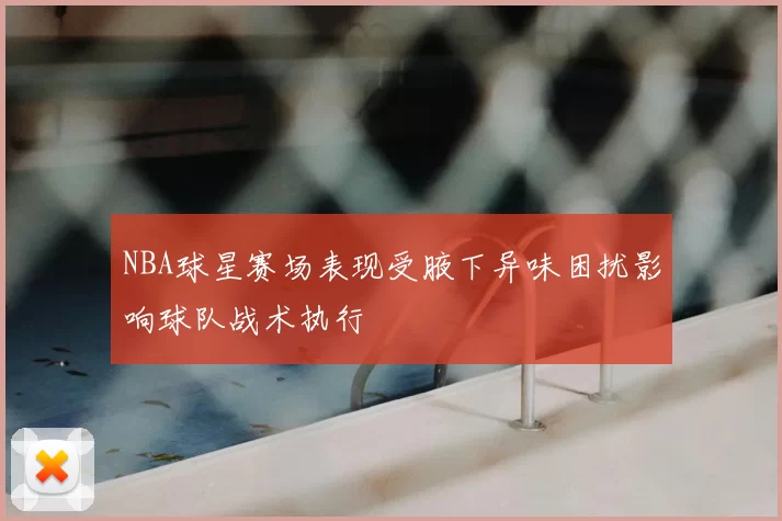NBA球星赛场表现受腋下异味困扰影响球队战术执行