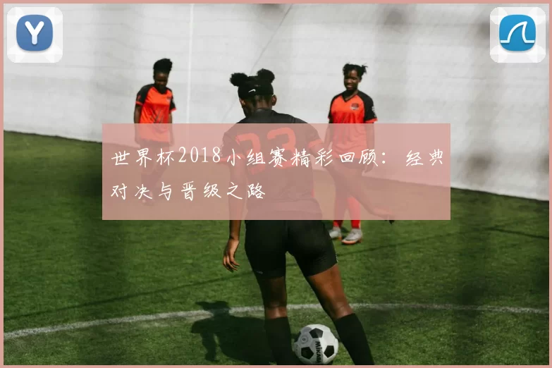 世界杯2018小组赛精彩回顾:经典对决与晋级之路