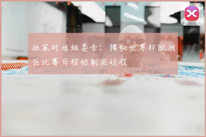独家对话组委会:揭秘世界杯欧洲区比赛日程的制定过程