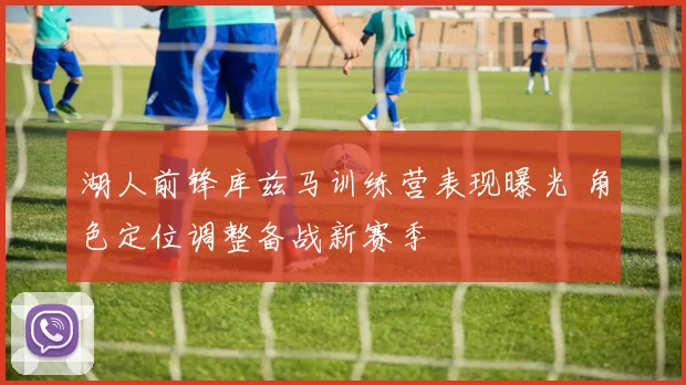 湖人前锋库兹马训练营表现曝光 角色定位调整备战新赛季