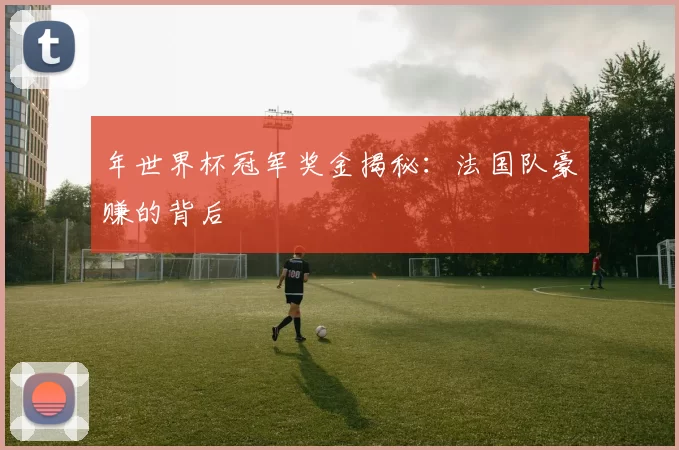 年世界杯冠军奖金揭秘:法国队豪赚的背后