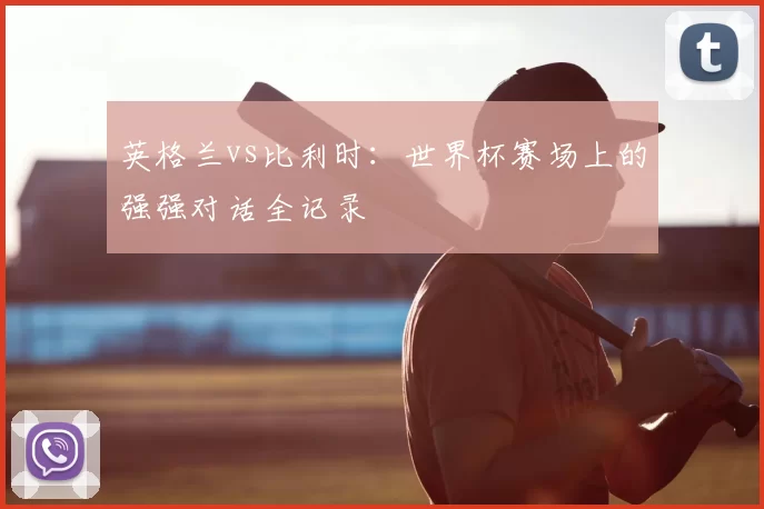 英格兰vs比利时:世界杯赛场上的强强对话全记录