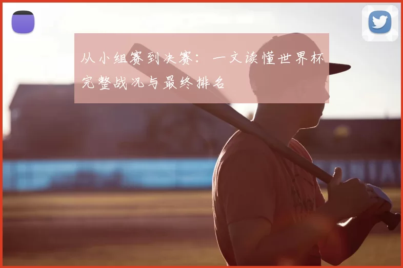 从小组赛到决赛:一文读懂世界杯完整战况与最终排名