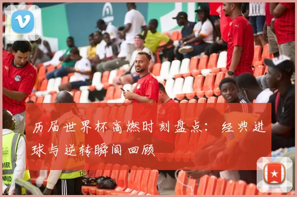 历届世界杯高燃时刻盘点：经典进球与逆转瞬间回顾