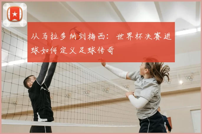 从马拉多纳到梅西:世界杯决赛进球如何定义足球传奇