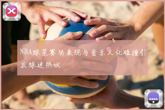 NBA球星赛场表现与音乐文化碰撞引发球迷热议