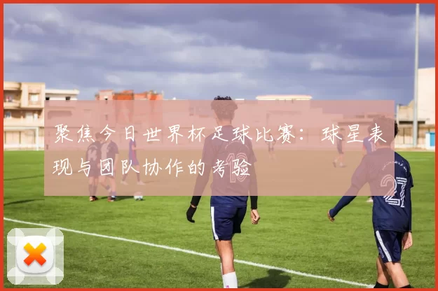 聚焦今日世界杯足球比赛:球星表现与团队协作的考验