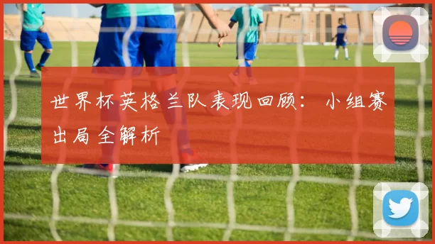 世界杯英格兰队表现回顾:小组赛出局全解析