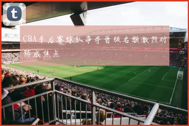 CBA季后赛球队争夺晋级名额激烈对阵成焦点