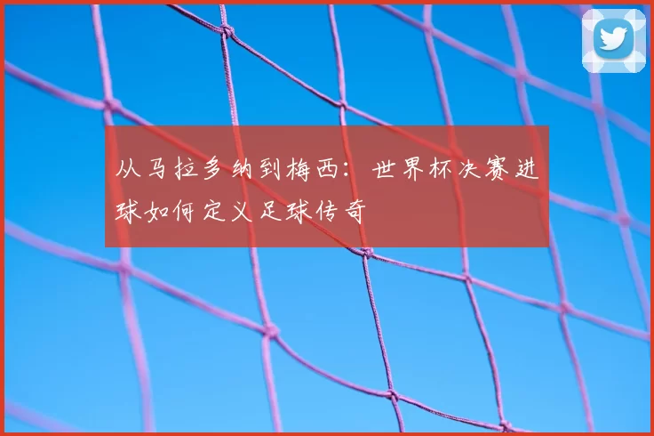 从马拉多纳到梅西:世界杯决赛进球如何定义足球传奇