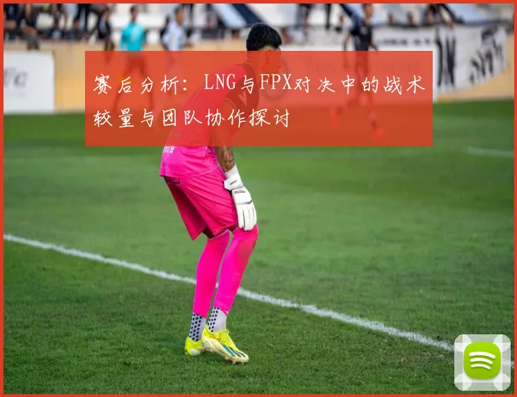 赛后分析:LNG与FPX对决中的战术较量与团队协作探讨