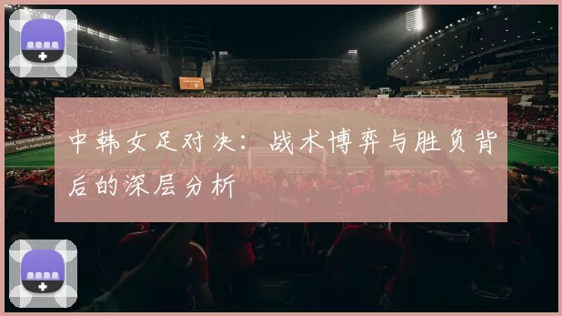 中韩女足对决：战术博弈与胜负背后的深层分析