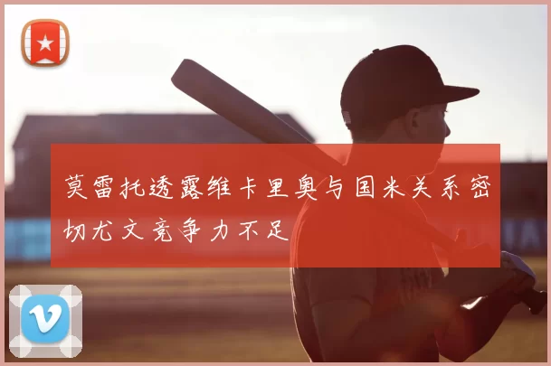 莫雷托透露维卡里奥与国米关系密切尤文竞争力不足