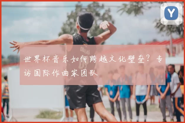 世界杯音乐如何跨越文化壁垒?专访国际作曲家团队