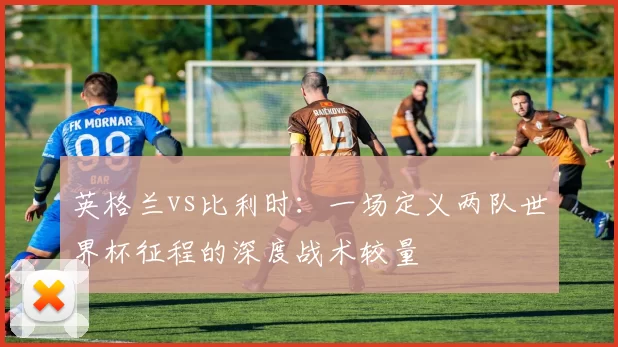 英格兰vs比利时：一场定义两队世界杯征程的深度战术较量