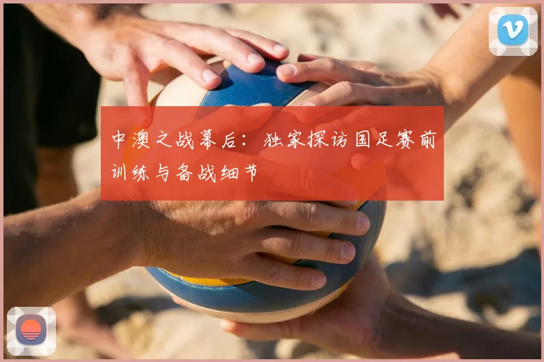 中澳之战幕后:独家探访国足赛前训练与备战细节