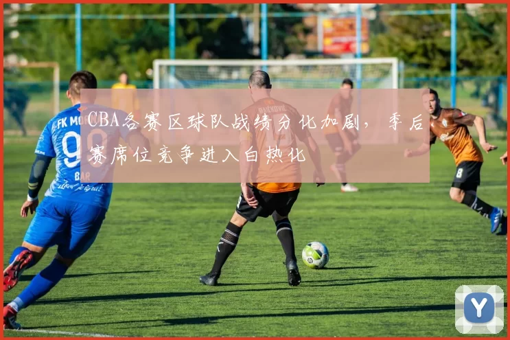 CBA各赛区球队战绩分化加剧，季后赛席位竞争进入白热化