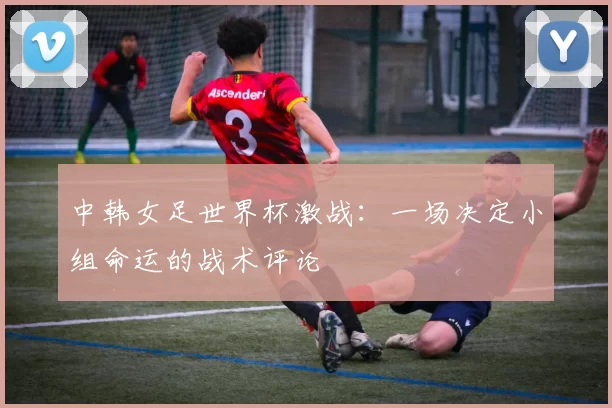 中韩女足世界杯激战:一场决定小组命运的战术评论