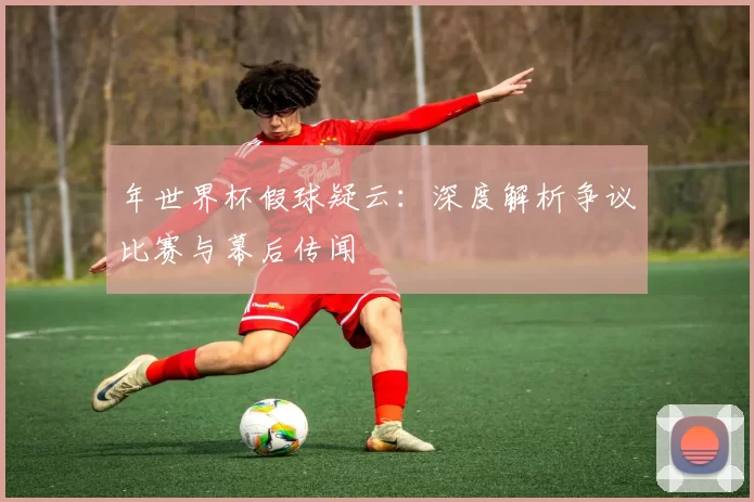 年世界杯假球疑云：深度解析争议比赛与幕后传闻