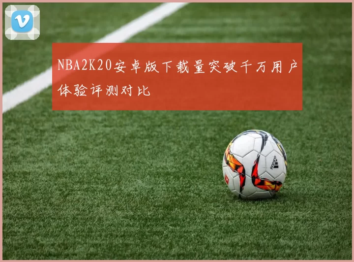 NBA2K20安卓版下载量突破千万用户体验评测对比