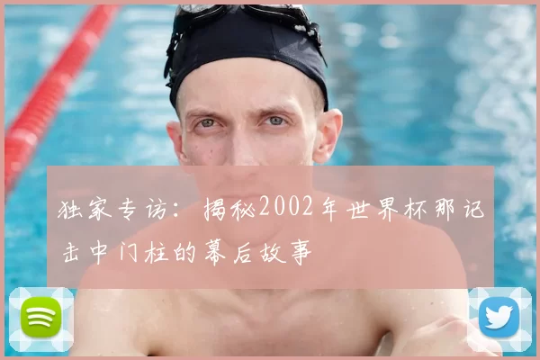 独家专访:揭秘2002年世界杯那记击中门柱的幕后故事