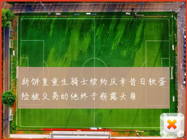 新饼皇重生骑士续约庆幸昔日软蛋险被交易的他终于崭露头角