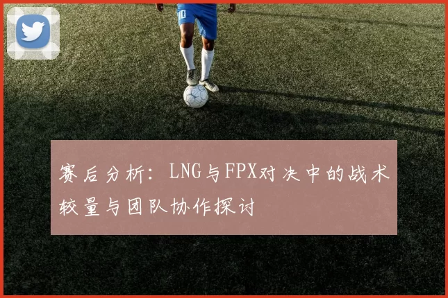 赛后分析：LNG与FPX对决中的战术较量与团队协作探讨