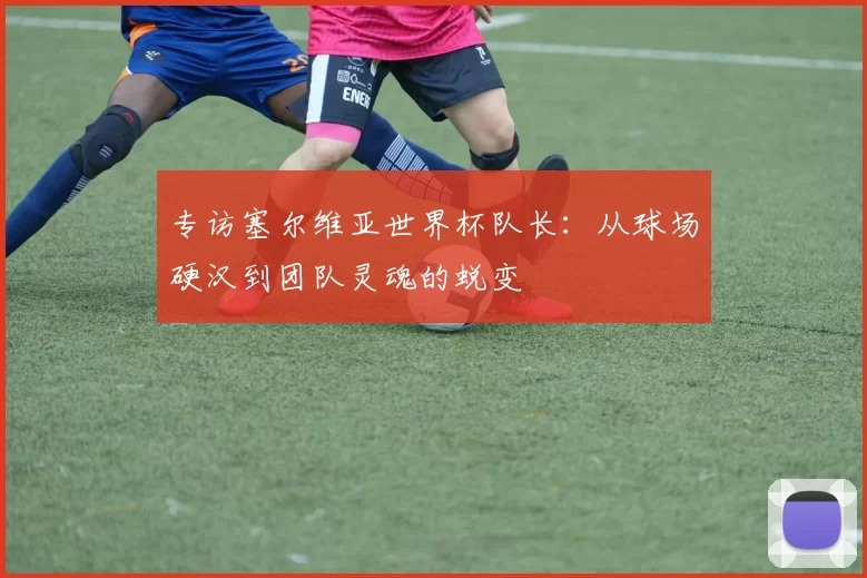 专访塞尔维亚世界杯队长:从球场硬汉到团队灵魂的蜕变