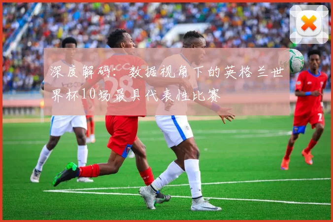 深度解码:数据视角下的英格兰世界杯10场最具代表性比赛
