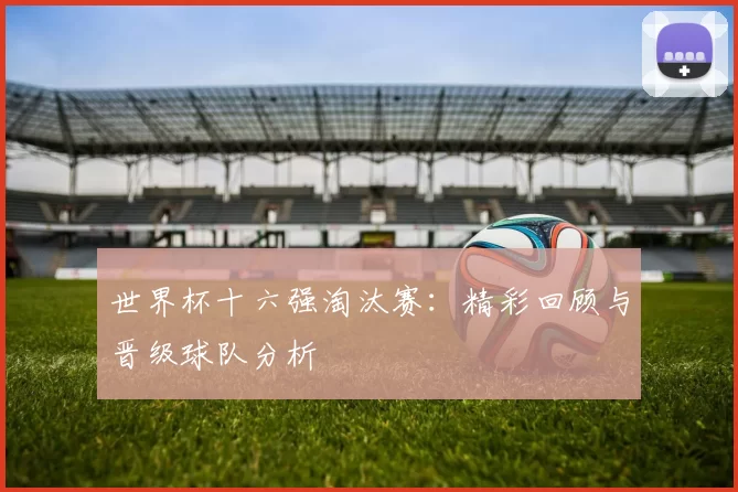 世界杯十六强淘汰赛：精彩回顾与晋级球队分析