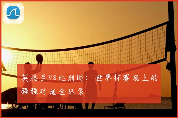 英格兰vs比利时:世界杯赛场上的强强对话全记录