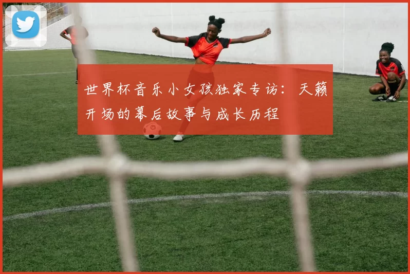 世界杯音乐小女孩独家专访:天籁开场的幕后故事与成长历程