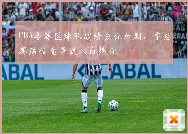CBA各赛区球队战绩分化加剧，季后赛席位竞争进入白热化
