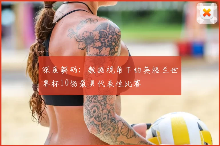 深度解码:数据视角下的英格兰世界杯10场最具代表性比赛