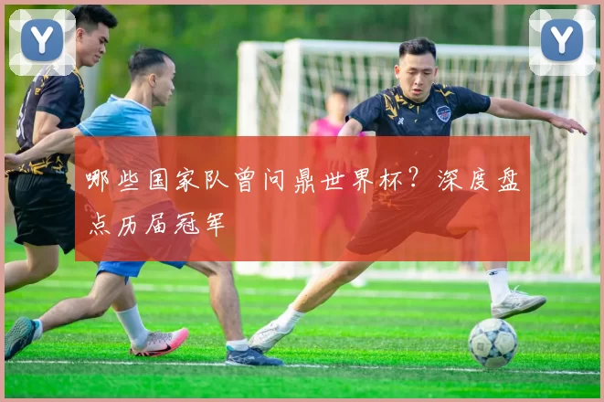 哪些国家队曾问鼎世界杯?深度盘点历届冠军