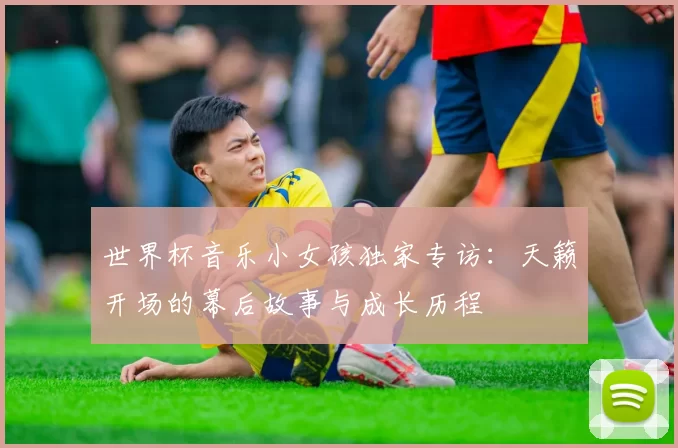 世界杯音乐小女孩独家专访:天籁开场的幕后故事与成长历程