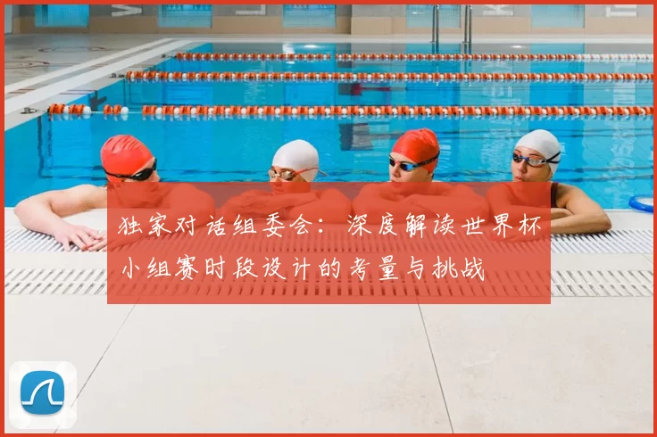 独家对话组委会:深度解读世界杯小组赛时段设计的考量与挑战