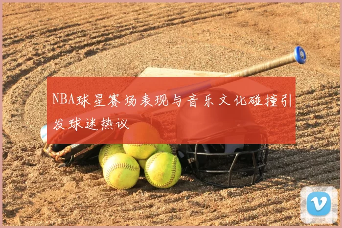 NBA球星赛场表现与音乐文化碰撞引发球迷热议