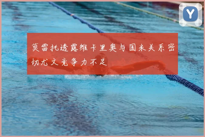莫雷托透露维卡里奥与国米关系密切尤文竞争力不足