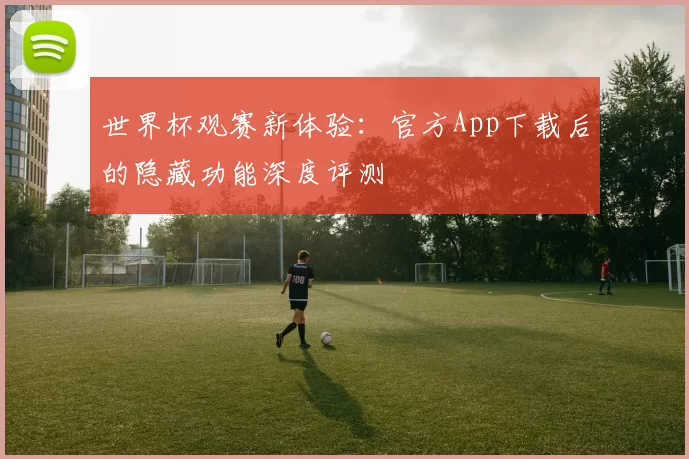 世界杯观赛新体验:官方App下载后的隐藏功能深度评测