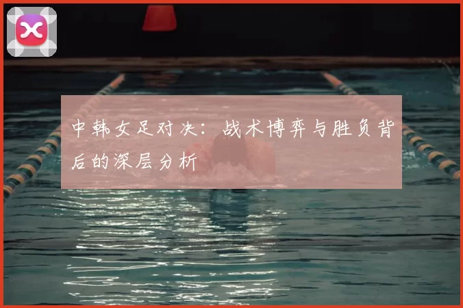 中韩女足对决：战术博弈与胜负背后的深层分析