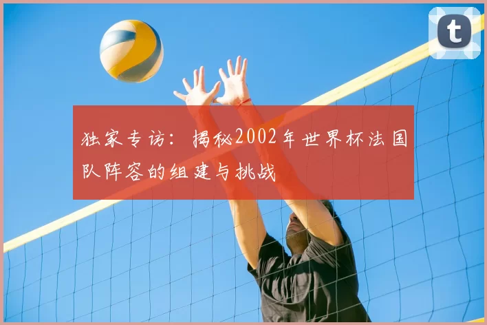 独家专访:揭秘2002年世界杯法国队阵容的组建与挑战