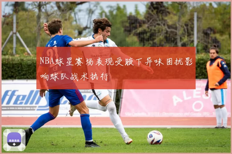 NBA球星赛场表现受腋下异味困扰影响球队战术执行