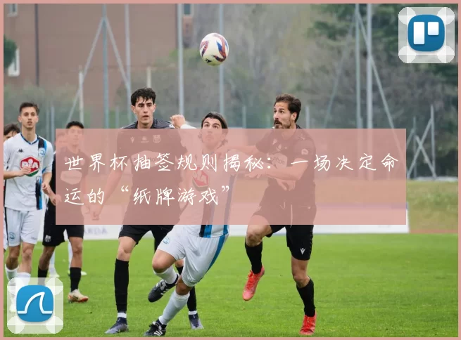 世界杯抽签规则揭秘：一场决定命运的“纸牌游戏”