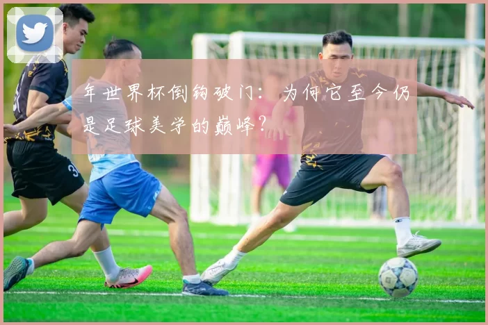 年世界杯倒钩破门：为何它至今仍是足球美学的巅峰？